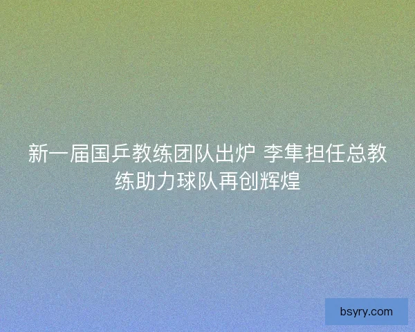 新一届国乒教练团队出炉 李隼担任总教练助力球队再创辉煌