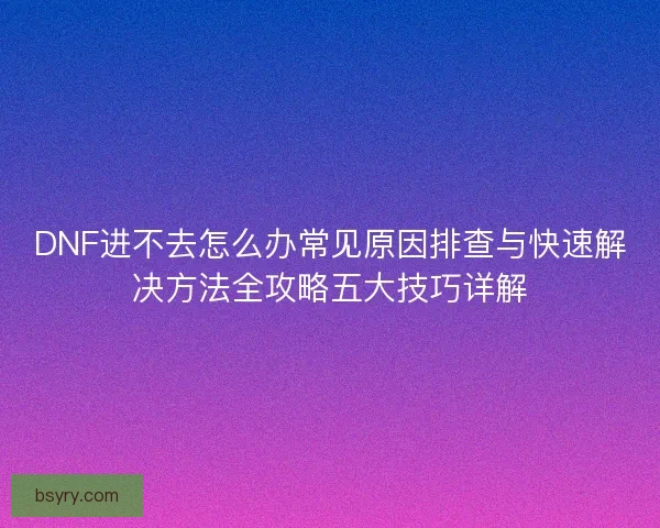 DNF进不去怎么办常见原因排查与快速解决方法全攻略五大技巧详解
