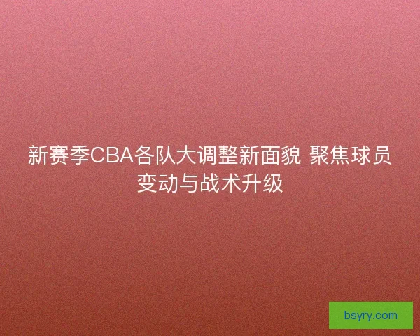 新赛季CBA各队大调整新面貌 聚焦球员变动与战术升级