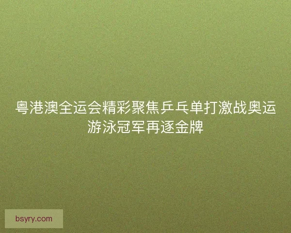 粤港澳全运会精彩聚焦乒乓单打激战奥运游泳冠军再逐金牌