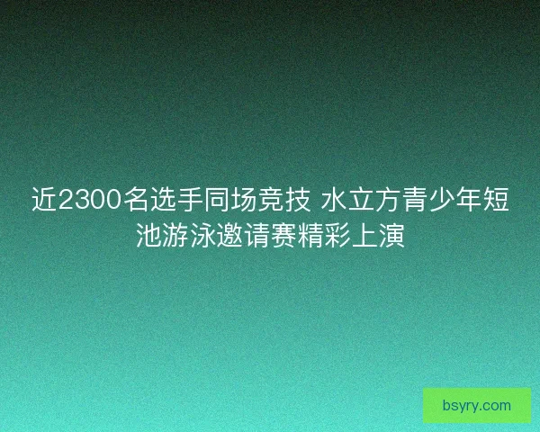 近2300名选手同场竞技 水立方青少年短池游泳邀请赛精彩上演