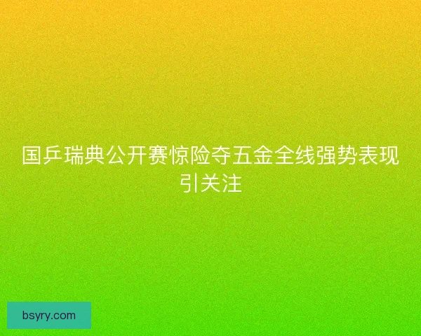 国乒瑞典公开赛惊险夺五金全线强势表现引关注