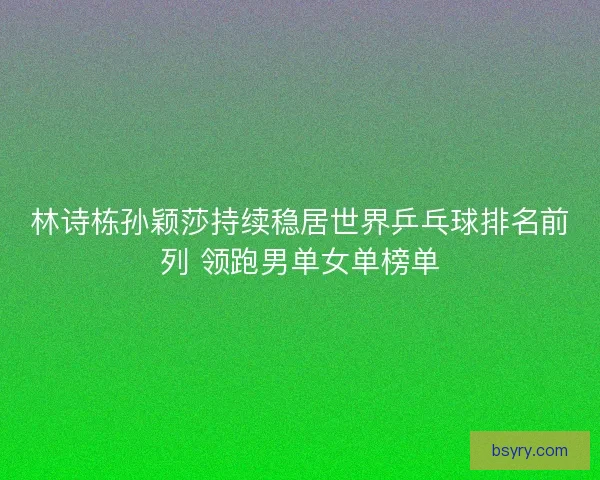 林诗栋孙颖莎持续稳居世界乒乓球排名前列 领跑男单女单榜单