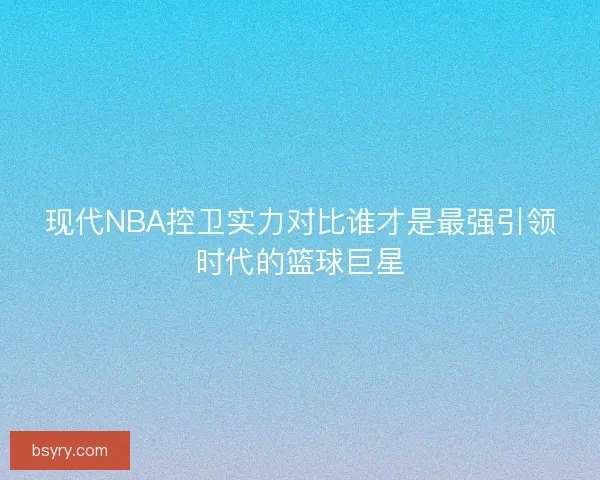 现代NBA控卫实力对比谁才是最强引领时代的篮球巨星