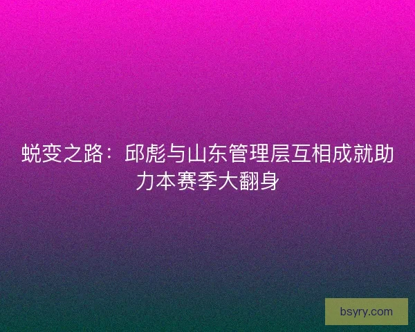 蜕变之路：邱彪与山东管理层互相成就助力本赛季大翻身